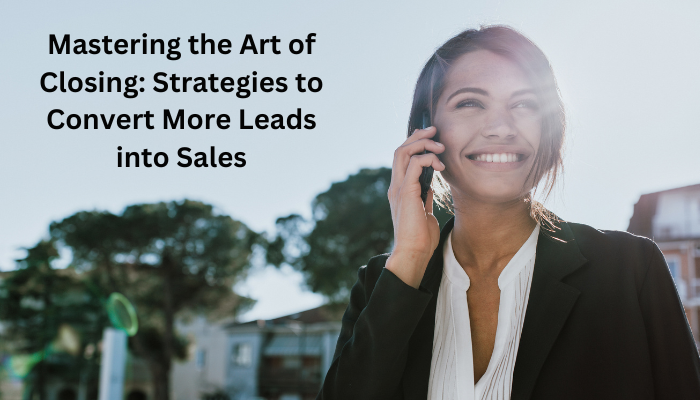 Mastering The Art Of Closing Strategies To Convert More Leads Into Sales